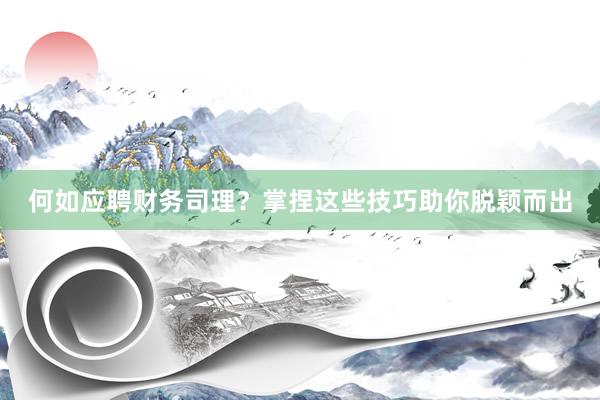 何如应聘财务司理？掌捏这些技巧助你脱颖而出