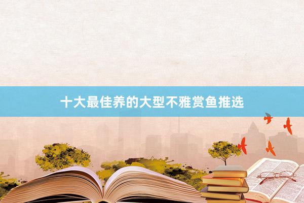 十大最佳养的大型不雅赏鱼推选
